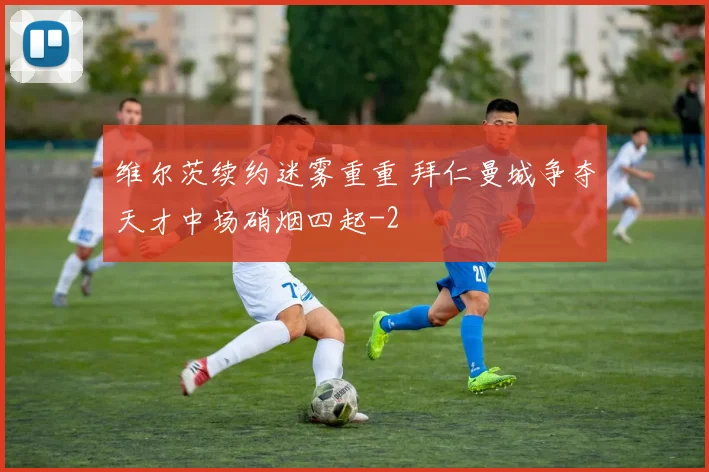 维尔茨续约迷雾重重 拜仁曼城争夺天才中场硝烟四起