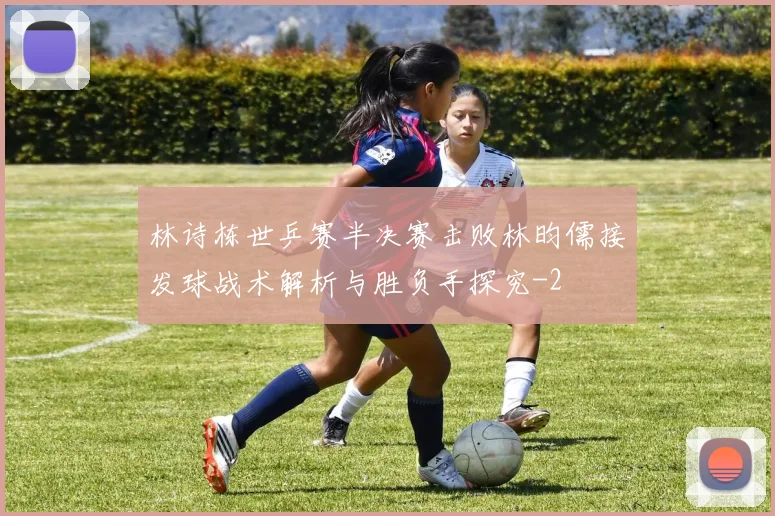 林诗栋世乒赛半决赛击败林昀儒接发球战术解析与胜负手探究