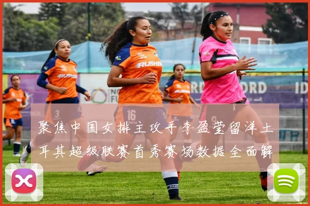 聚焦中国女排主攻手李盈莹留洋土耳其超级联赛首秀赛场数据全面解析