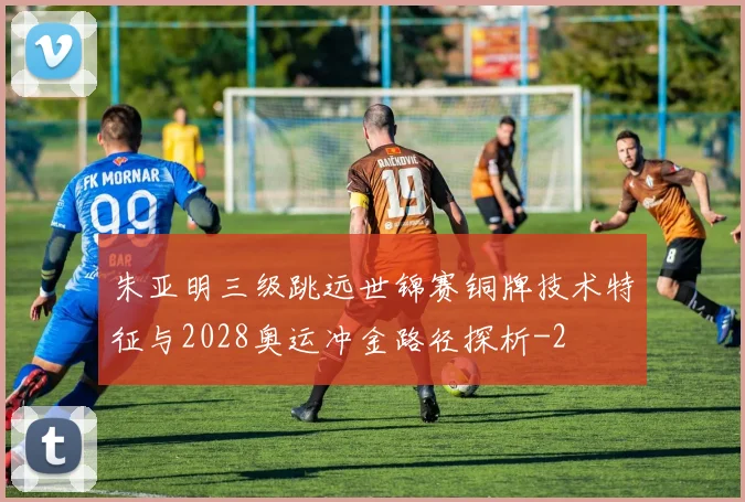 朱亚明三级跳远世锦赛铜牌技术特征与2028奥运冲金路径探析