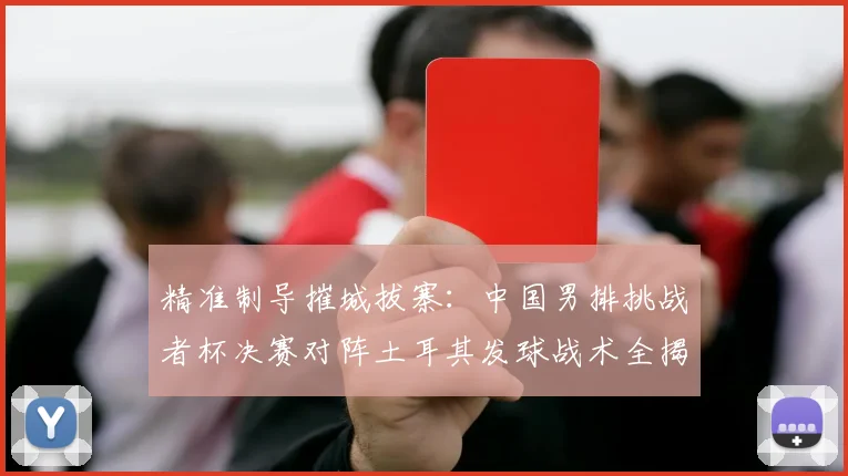 精准制导摧城拔寨：中国男排挑战者杯决赛对阵土耳其发球战术全揭秘