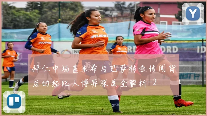 拜仁中场基米希与巴萨转会传闻背后的经纪人博弈深度全解析