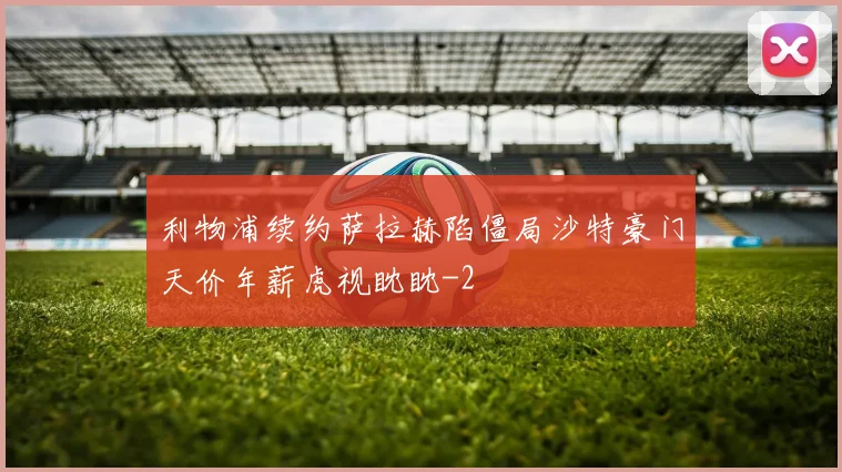 利物浦续约萨拉赫陷僵局沙特豪门天价年薪虎视眈眈