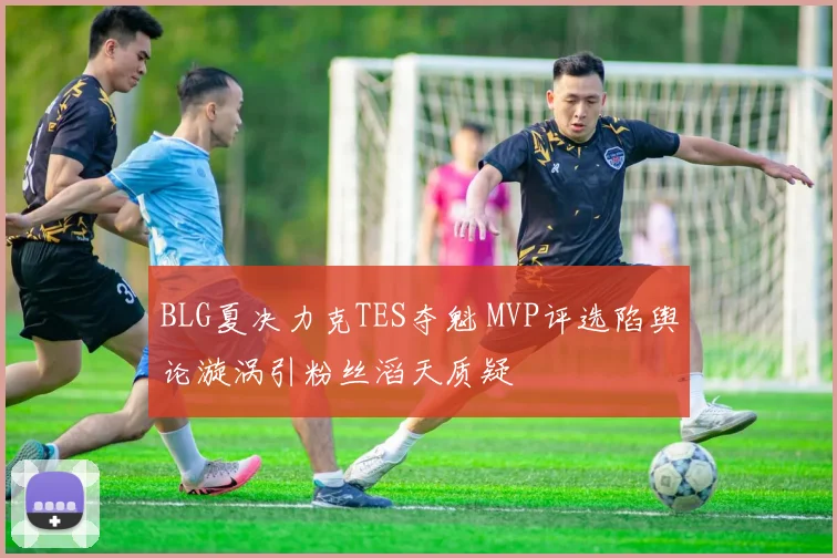 BLG夏决力克TES夺魁 MVP评选陷舆论漩涡引粉丝滔天质疑