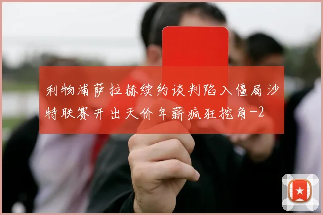 利物浦萨拉赫续约谈判陷入僵局沙特联赛开出天价年薪疯狂挖角