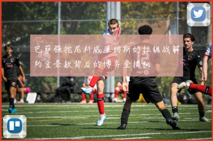 巴萨强挖尼科威廉姆斯的拉锯战解约金条款背后的博弈全揭秘