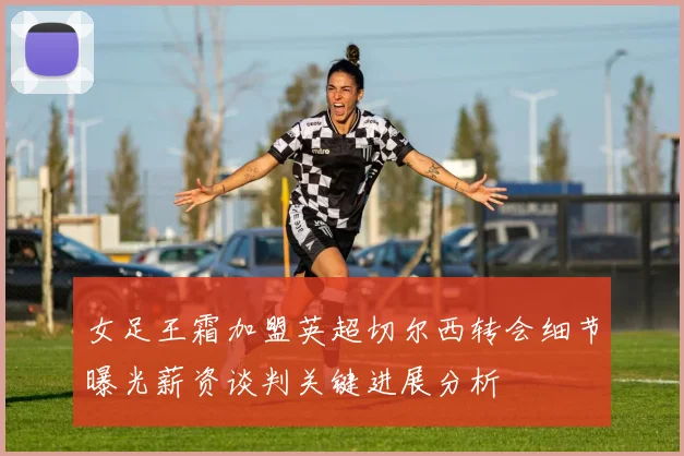 女足王霜加盟英超切尔西转会细节曝光薪资谈判关键进展分析