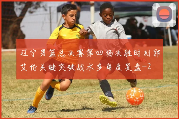 辽宁男篮总决赛第四场决胜时刻郭艾伦关键突破战术多角度复盘