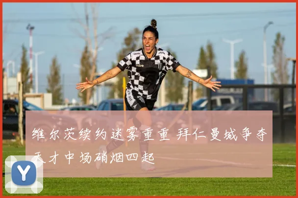 维尔茨续约迷雾重重 拜仁曼城争夺天才中场硝烟四起