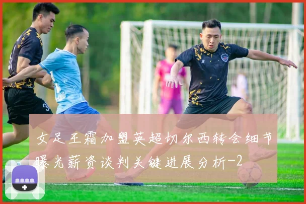 女足王霜加盟英超切尔西转会细节曝光薪资谈判关键进展分析