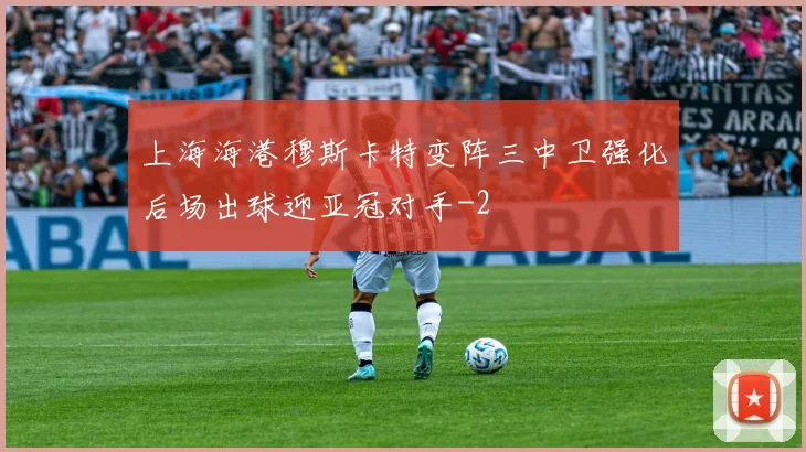上海海港穆斯卡特变阵三中卫强化后场出球迎亚冠对手
