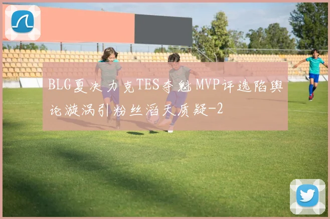 BLG夏决力克TES夺魁 MVP评选陷舆论漩涡引粉丝滔天质疑