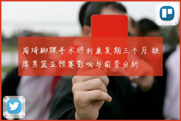 周琦脚踝手术顺利康复期三个月 缺席男篮亚预赛影响与前景分析