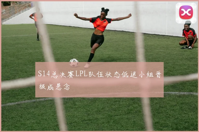 S14总决赛LPL队伍状态低迷小组晋级成悬念