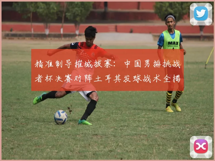 精准制导摧城拔寨：中国男排挑战者杯决赛对阵土耳其发球战术全揭秘