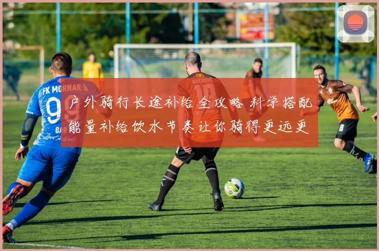 户外骑行长途补给全攻略 科学搭配能量补给饮水节奏让你骑得更远更轻松