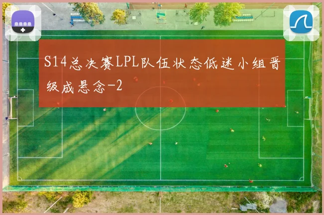 S14总决赛LPL队伍状态低迷小组晋级成悬念