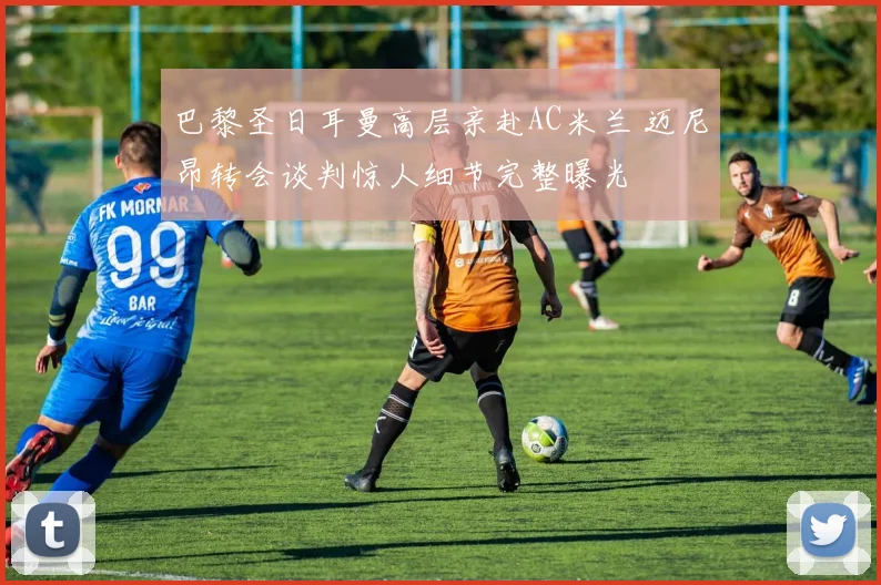 巴黎圣日耳曼高层亲赴AC米兰 迈尼昂转会谈判惊人细节完整曝光