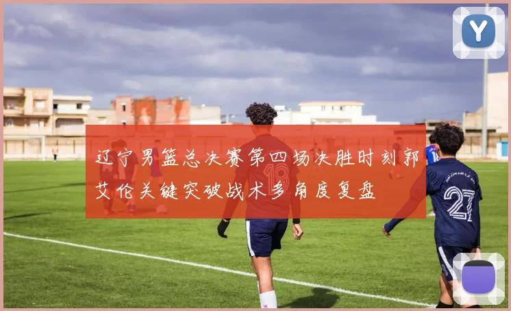 辽宁男篮总决赛第四场决胜时刻郭艾伦关键突破战术多角度复盘