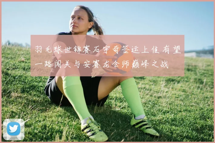 羽毛球世锦赛石宇奇签运上佳 有望一路闯关与安赛龙会师巅峰之战