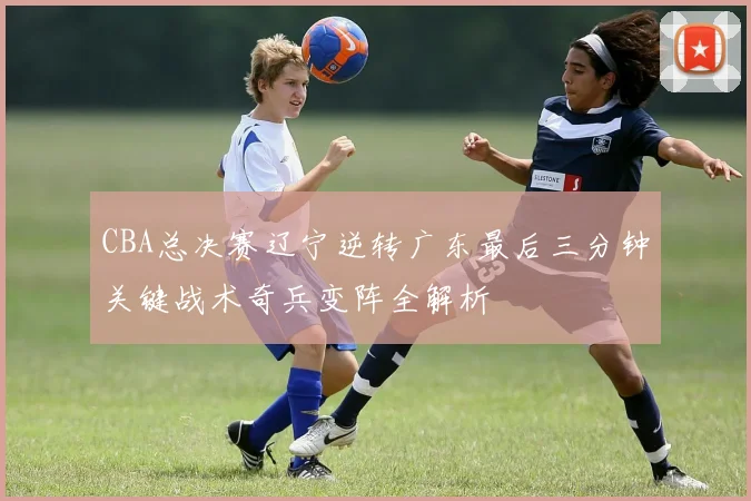 CBA总决赛辽宁逆转广东最后三分钟关键战术奇兵变阵全解析