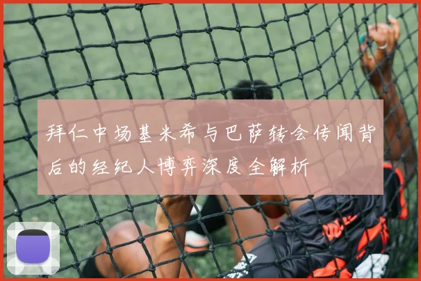 拜仁中场基米希与巴萨转会传闻背后的经纪人博弈深度全解析