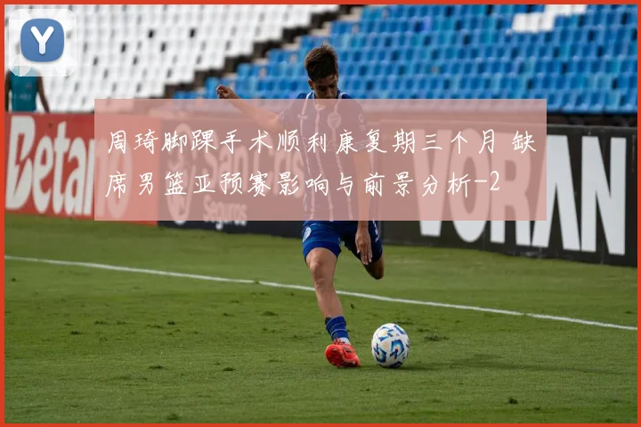 周琦脚踝手术顺利康复期三个月 缺席男篮亚预赛影响与前景分析