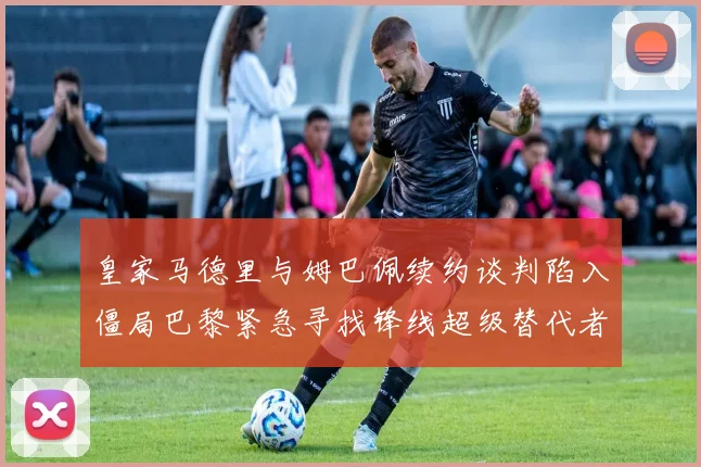 皇家马德里与姆巴佩续约谈判陷入僵局巴黎紧急寻找锋线超级替代者