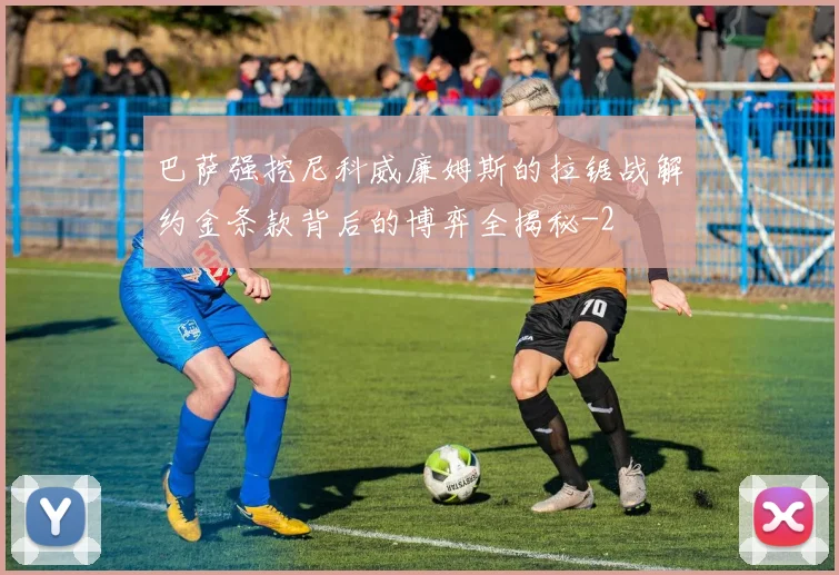 巴萨强挖尼科威廉姆斯的拉锯战解约金条款背后的博弈全揭秘
