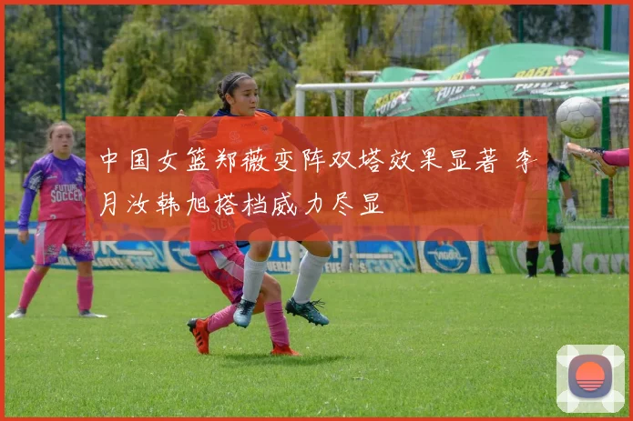 中国女篮郑薇变阵双塔效果显著 李月汝韩旭搭档威力尽显
