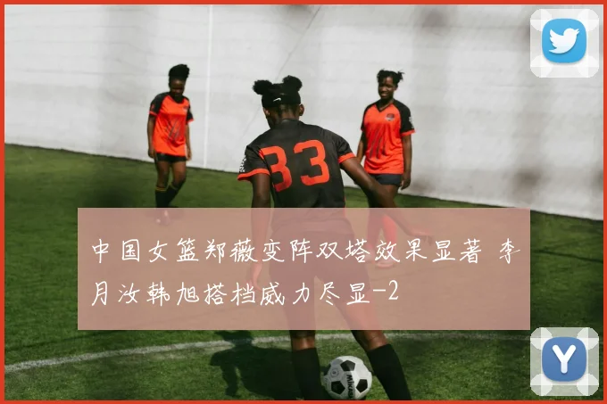 中国女篮郑薇变阵双塔效果显著 李月汝韩旭搭档威力尽显