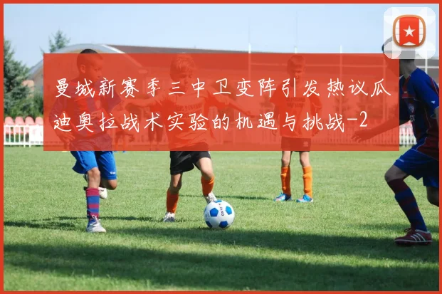 曼城新赛季三中卫变阵引发热议瓜迪奥拉战术实验的机遇与挑战