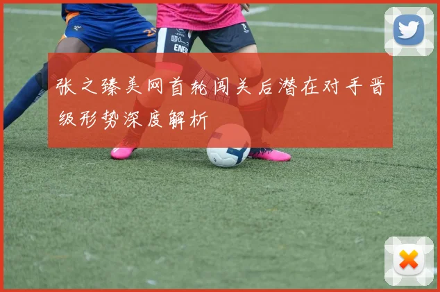 张之臻美网首轮闯关后潜在对手晋级形势深度解析