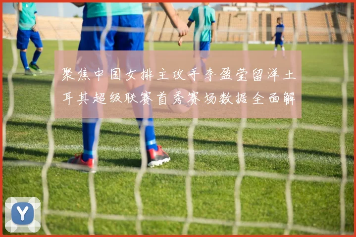 聚焦中国女排主攻手李盈莹留洋土耳其超级联赛首秀赛场数据全面解析