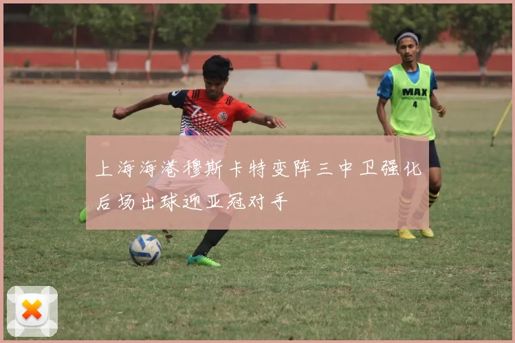 上海海港穆斯卡特变阵三中卫强化后场出球迎亚冠对手