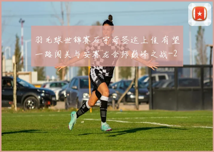 羽毛球世锦赛石宇奇签运上佳 有望一路闯关与安赛龙会师巅峰之战